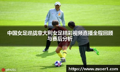 中国女足迎战意大利女足精彩视频直播全程回顾与赛后分析